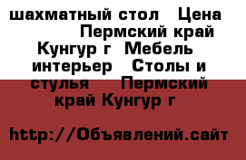 шахматный стол › Цена ­ 15 000 - Пермский край, Кунгур г. Мебель, интерьер » Столы и стулья   . Пермский край,Кунгур г.